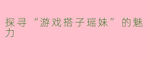 探寻“游戏搭子瑶妹”的魅力