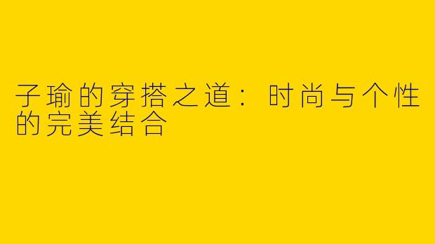 子瑜的穿搭之道：时尚与个性的完美结合
