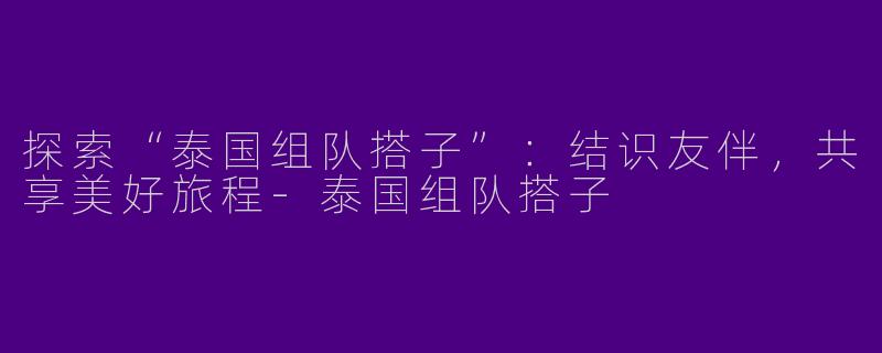 探索“泰国组队搭子”：结识友伴，共享美好旅程-泰国组队搭子