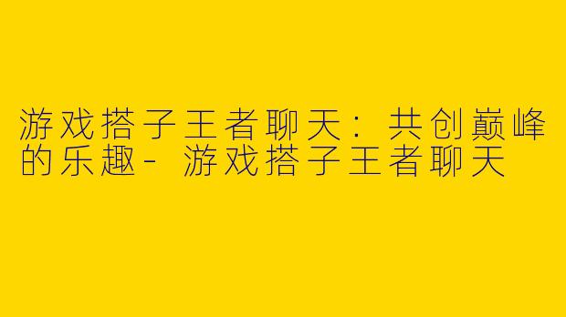 游戏搭子王者聊天：共创巅峰的乐趣-游戏搭子王者聊天
