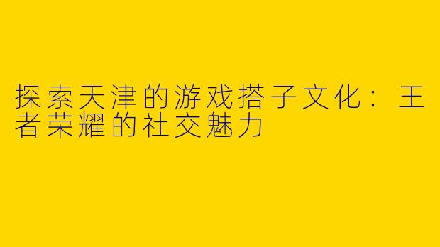 探索天津的游戏搭子文化：王者荣耀的社交魅力