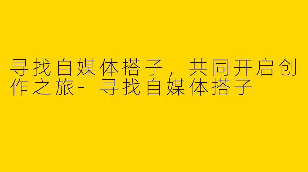 寻找自媒体搭子，共同开启创作之旅-寻找自媒体搭子