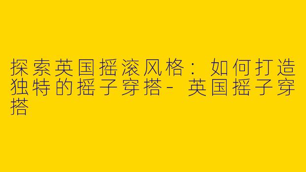 探索英国摇滚风格：如何打造独特的摇子穿搭-英国摇子穿搭