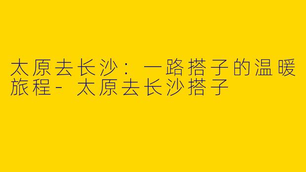 太原去长沙：一路搭子的温暖旅程-太原去长沙搭子