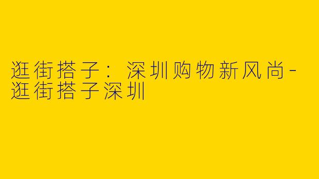 逛街搭子：深圳购物新风尚-逛街搭子深圳