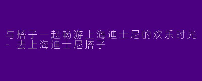 与搭子一起畅游上海迪士尼的欢乐时光-去上海迪士尼搭子