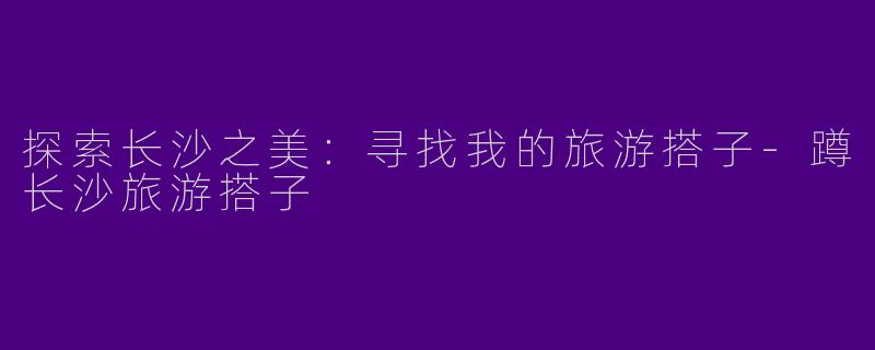 探索长沙之美：寻找我的旅游搭子-蹲长沙旅游搭子