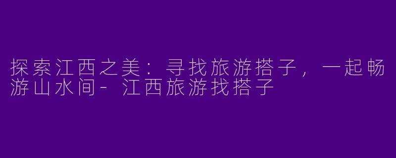 探索江西之美：寻找旅游搭子，一起畅游山水间