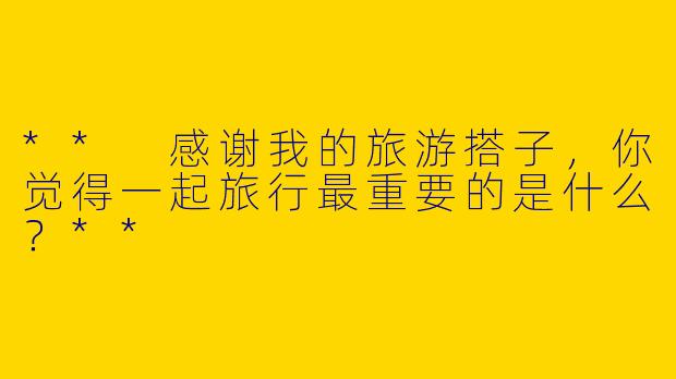 ** 感谢我的旅游搭子,你觉得一起旅行最重要的是什么?**