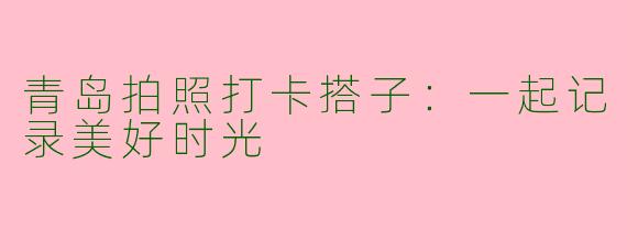 青岛拍照打卡搭子：一起记录美好时光