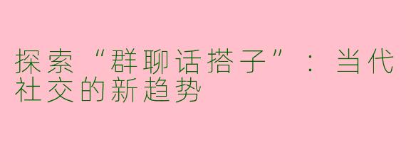 探索“群聊话搭子”：当代社交的新趋势