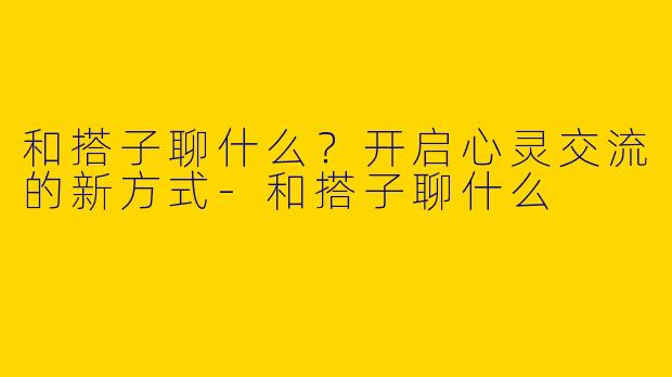 和搭子聊什么？开启心灵交流的新方式-和搭子聊什么