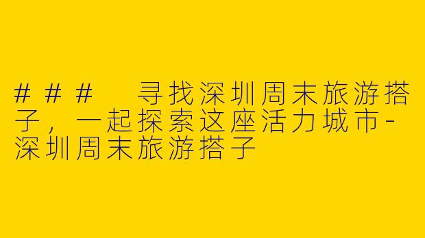 ### 寻找深圳周末旅游搭子，一起探索这座活力城市-深圳周末旅游搭子