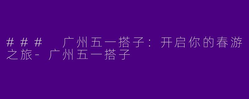 ### 广州五一搭子：开启你的春游之旅-广州五一搭子