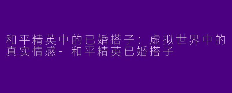 和平精英中的已婚搭子：虚拟世界中的真实情感-和平精英已婚搭子