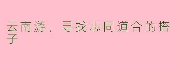 云南游，寻找志同道合的搭子