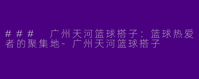### 广州天河篮球搭子：篮球热爱者的聚集地-广州天河篮球搭子