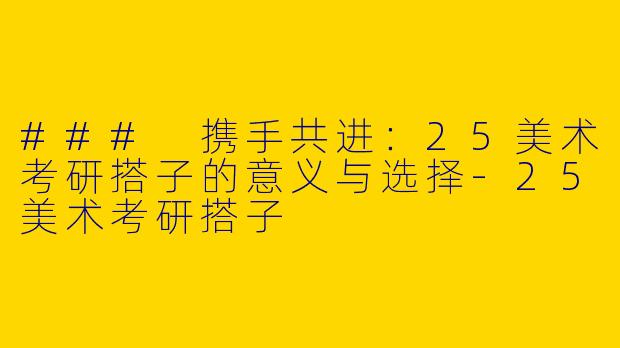### 携手共进：25美术考研搭子的意义与选择-25美术考研搭子