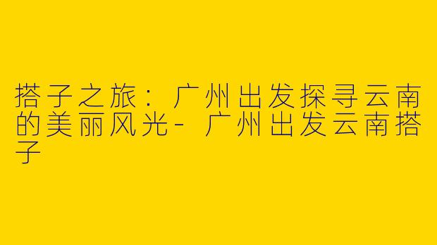 搭子之旅：广州出发探寻云南的美丽风光-广州出发云南搭子