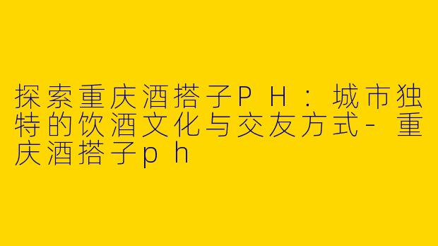 探索重庆酒搭子PH：城市独特的饮酒文化与交友方式-重庆酒搭子ph