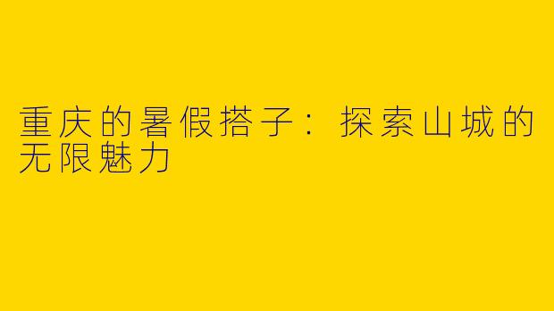 重庆的暑假搭子：探索山城的无限魅力