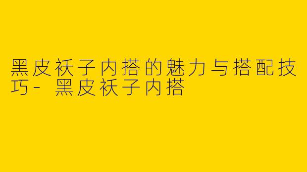 黑皮袄子内搭的魅力与搭配技巧