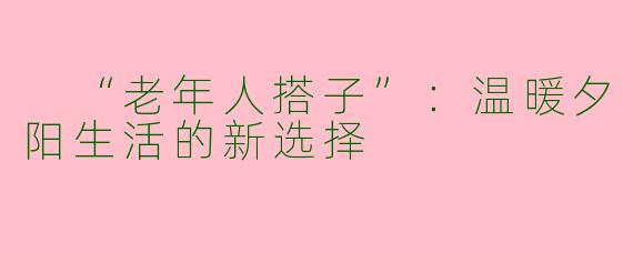  “老年人搭子”：温暖夕阳生活的新选择