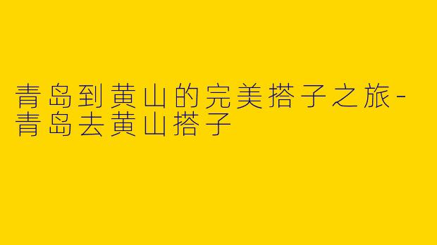 青岛到黄山的完美搭子之旅-青岛去黄山搭子