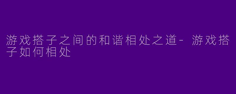 游戏搭子之间的和谐相处之道-游戏搭子如何相处