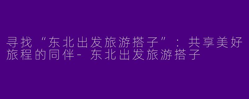 寻找“东北出发旅游搭子”：共享美好旅程的同伴