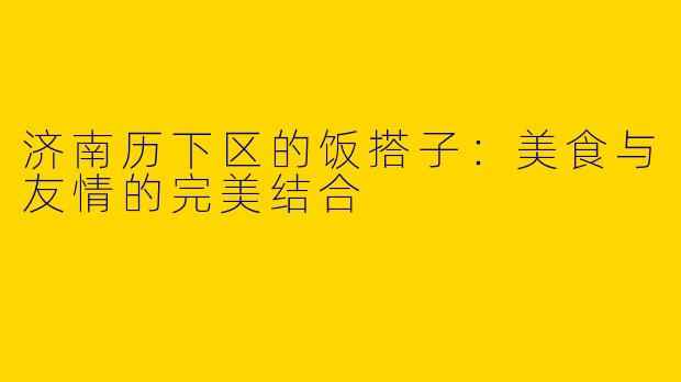 济南历下区的饭搭子：美食与友情的完美结合