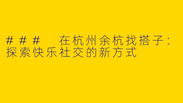 ### 在杭州余杭找搭子：探索快乐社交的新方式