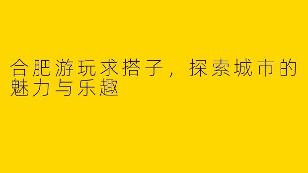 合肥游玩求搭子，探索城市的魅力与乐趣