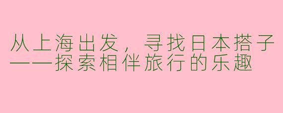 从上海出发，寻找日本搭子——探索相伴旅行的乐趣