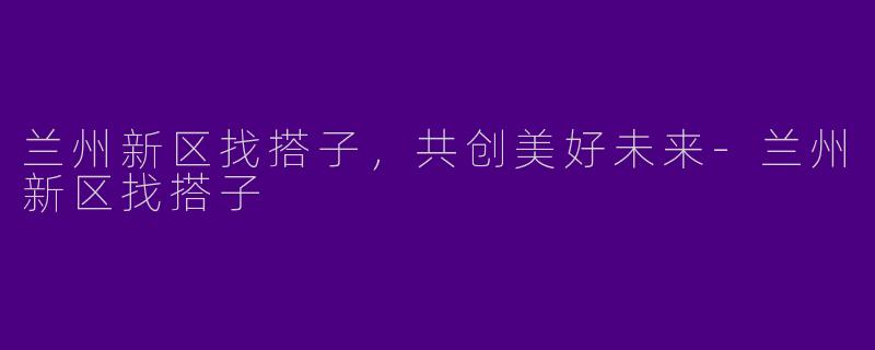 兰州新区找搭子，共创美好未来-兰州新区找搭子