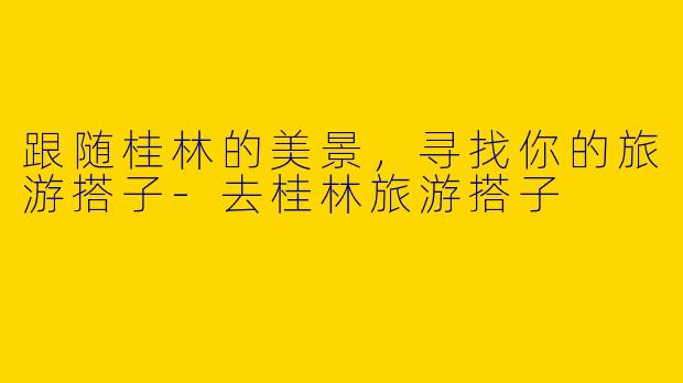 跟随桂林的美景,寻找你的旅游搭子