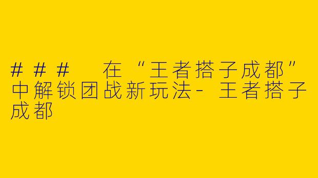 ### 在“王者搭子成都”中解锁团战新玩法-王者搭子成都