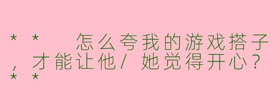** 怎么夸我的游戏搭子，才能让他/她觉得开心？**