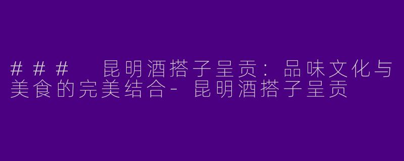 ### 昆明酒搭子呈贡：品味文化与美食的完美结合-昆明酒搭子呈贡