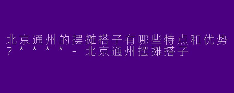 北京通州的摆摊搭子有哪些特点和优势？****
