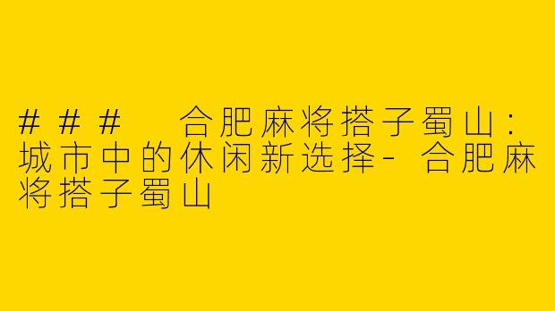 ### 合肥麻将搭子蜀山：城市中的休闲新选择-合肥麻将搭子蜀山