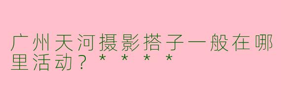 广州天河摄影搭子一般在哪里活动？****