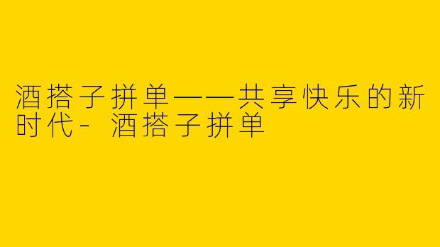 酒搭子拼单——共享快乐的新时代-酒搭子拼单