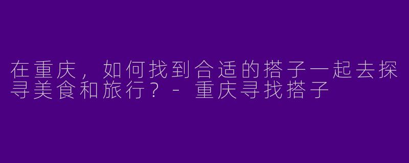在重庆，如何找到合适的搭子一起去探寻美食和旅行？