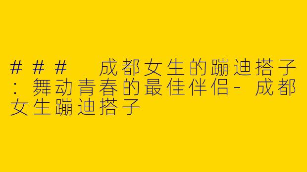 ### 成都女生的蹦迪搭子：舞动青春的最佳伴侣