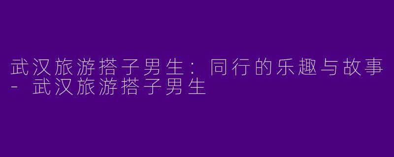 武汉旅游搭子男生：同行的乐趣与故事