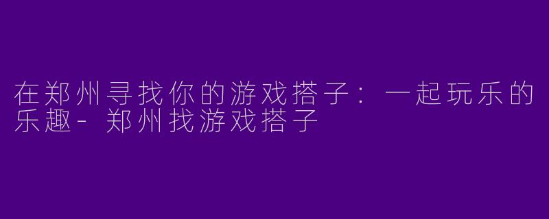 在郑州寻找你的游戏搭子：一起玩乐的乐趣-郑州找游戏搭子