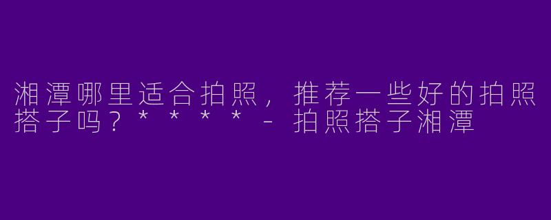 湘潭哪里适合拍照,推荐一些好的拍照搭子吗?****