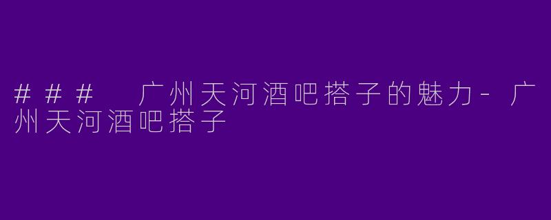 ### 广州天河酒吧搭子的魅力-广州天河酒吧搭子