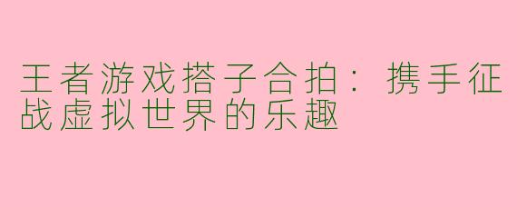 王者游戏搭子合拍:携手征战虚拟世界的乐趣